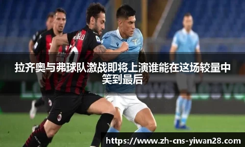 拉齐奥与弗球队激战即将上演谁能在这场较量中笑到最后